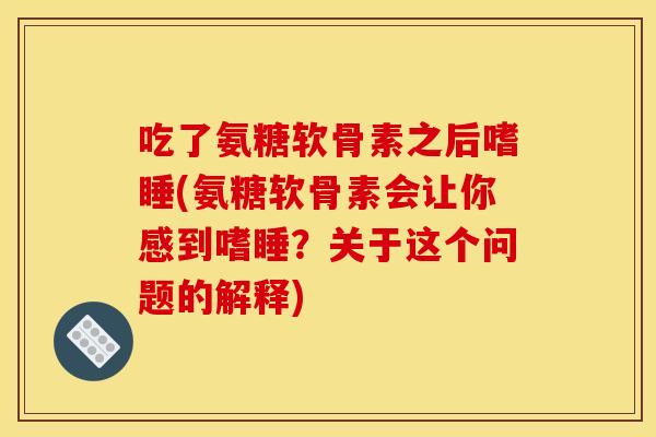吃了氨糖软骨素之后嗜睡(氨糖软骨素会让你感到嗜睡?关于这个问题的解释) 吃了氨糖软骨素之后嗜睡(氨糖软骨素会让你感到嗜睡?关于这个问题的解释)