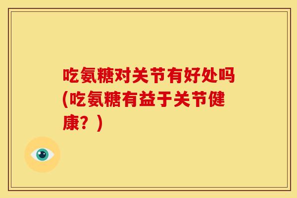 吃氨糖对关节有好处吗(吃氨糖有益于关节健康？)