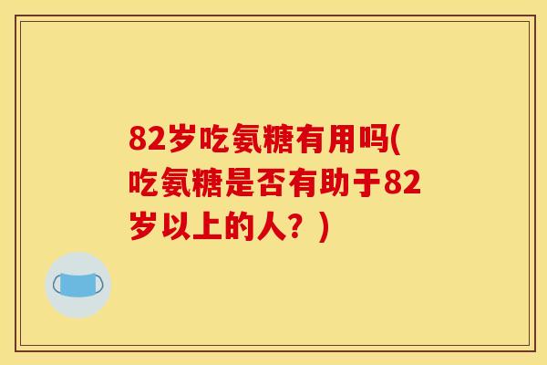 82岁吃氨糖有用吗(吃氨糖是否有助于82岁以上的人?) 82岁吃氨糖有用吗(吃氨糖是否有助于82岁以上的人?)