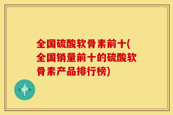 全国硫酸软骨素前十(全国销量前十的硫酸软骨素产品排行榜) 全国硫酸软骨素前十(全国销量前十的硫酸软骨素产品排行榜)