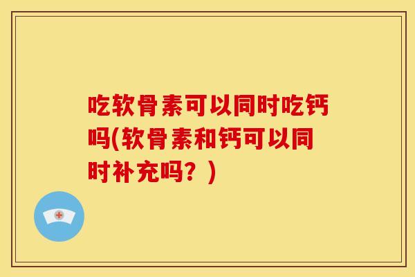 吃软骨素可以同时吃钙吗(软骨素和钙可以同时补充吗？)