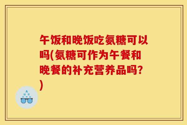 午饭和晚饭吃氨糖可以吗(氨糖可作为午餐和晚餐的补充营养品吗?) 午饭和晚饭吃氨糖可以吗(氨糖可作为午餐和晚餐的补充营养品吗?)