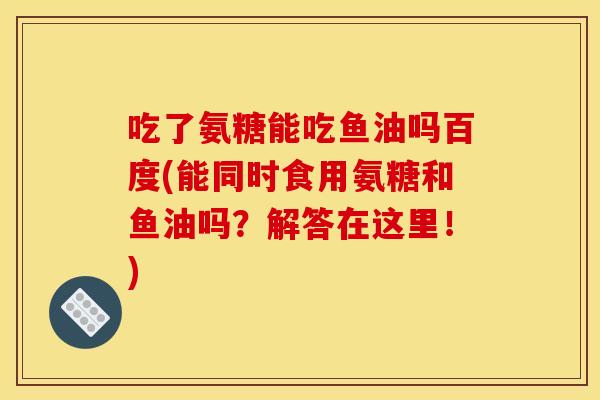 吃了氨糖能吃鱼油吗百度(能同时食用氨糖和鱼油吗？解答在这里！)