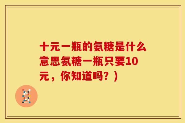 十元一瓶的氨糖是什么意思氨糖一瓶只要10元，你知道吗？)