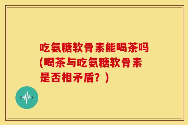 吃氨糖软骨素能喝茶吗(喝茶与吃氨糖软骨素是否相矛盾？)