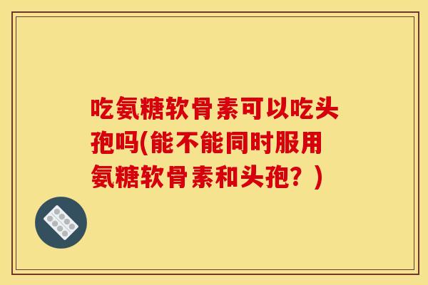 吃氨糖软骨素可以吃头孢吗(能不能同时服用氨糖软骨素和头孢?) 吃氨糖软骨素可以吃头孢吗(能不能同时服用氨糖软骨素和头孢?)
