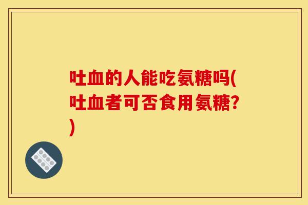吐的人能吃氨糖吗(吐者可否食用氨糖?) 吐的人能吃氨糖吗(吐者可否食用氨糖?)