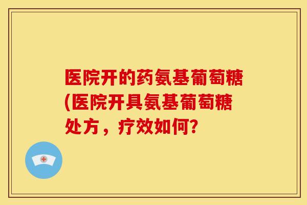 医院开的药氨基葡萄糖(医院开具氨基葡萄糖处方,疗效如何? 医院开的药氨基葡萄糖(医院开具氨基葡萄糖处方,疗效如何?