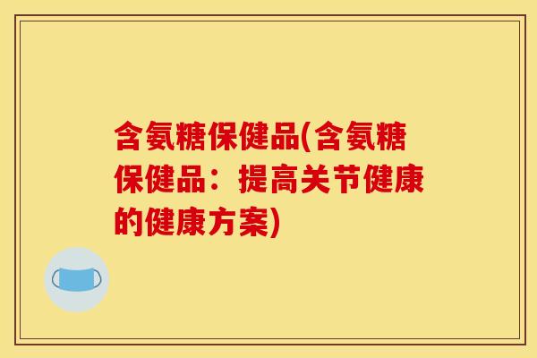 含氨糖保健品(含氨糖保健品：提高关节健康的健康方案)