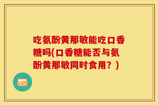 吃氨酚黄那敏能吃口香糖吗(口香糖能否与氨酚黄那敏同时食用？)