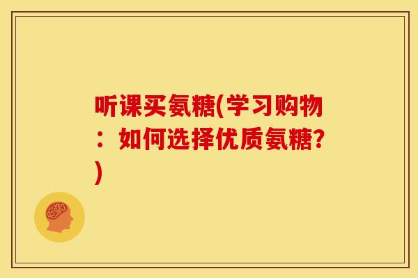 听课买氨糖(学习购物:如何选择优质氨糖?) 听课买氨糖(学习购物:如何选择优质氨糖?)