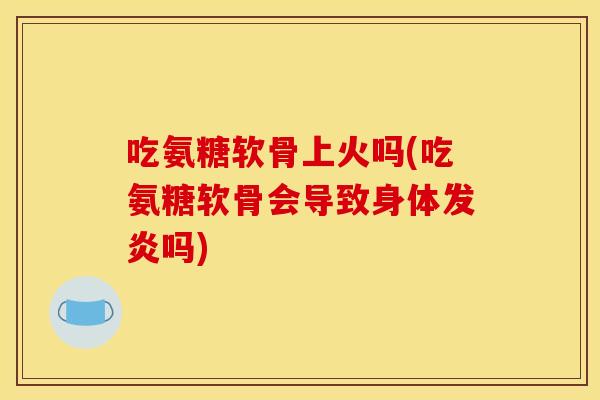 吃氨糖软骨上火吗(吃氨糖软骨会导致身体发炎吗)