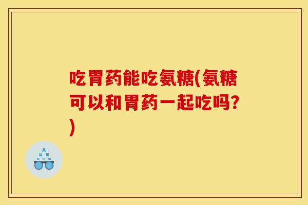 吃胃药能吃氨糖(氨糖可以和胃药一起吃吗？)