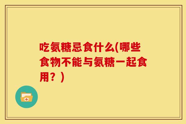 吃氨糖忌食什么(哪些食物不能与氨糖一起食用?) 吃氨糖忌食什么(哪些食物不能与氨糖一起食用?)