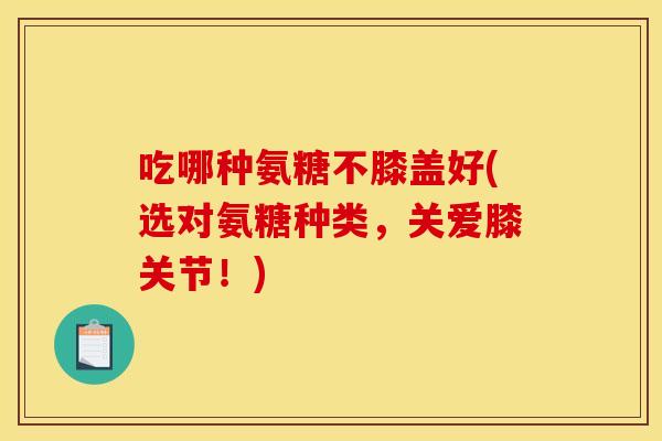 吃哪种氨糖不膝盖好(选对氨糖种类，关爱膝关节！)