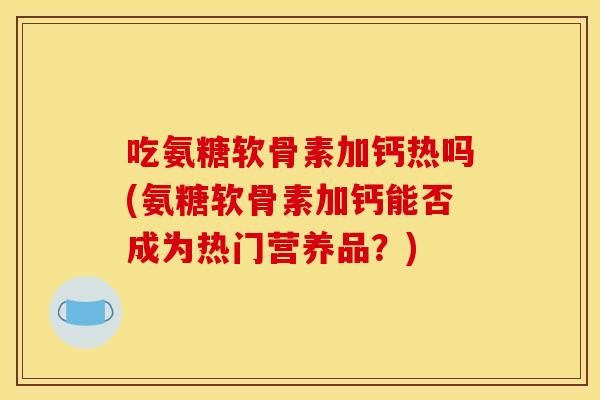吃氨糖软骨素加钙热吗(氨糖软骨素加钙能否成为热门营养品?) 吃氨糖软骨素加钙热吗(氨糖软骨素加钙能否成为热门营养品?)