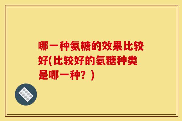 哪一种氨糖的效果比较好(比较好的氨糖种类是哪一种?) 哪一种氨糖的效果比较好(比较好的氨糖种类是哪一种?)