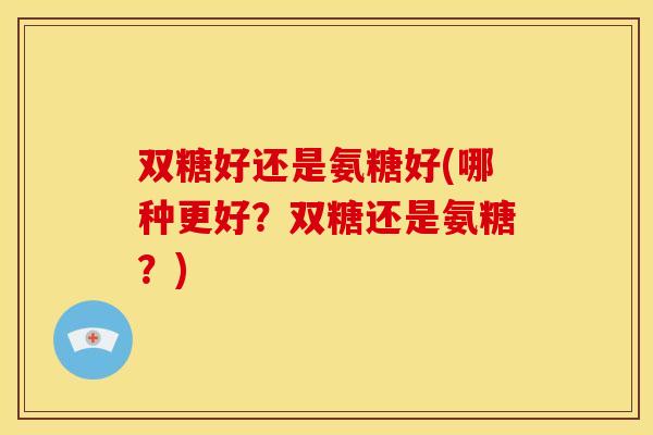 双糖好还是氨糖好(哪种更好?双糖还是氨糖?) 双糖好还是氨糖好(哪种更好?双糖还是氨糖?)