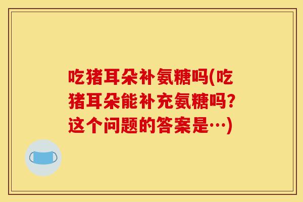 吃猪耳朵补氨糖吗(吃猪耳朵能补充氨糖吗？这个问题的答案是…)
