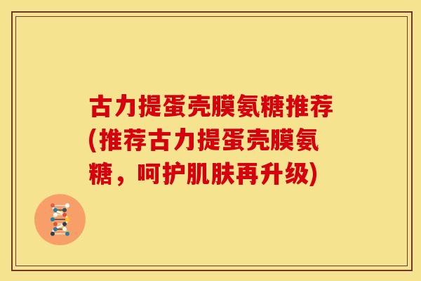 古力提蛋壳膜氨糖推荐(推荐古力提蛋壳膜氨糖,呵护再升级) 古力提蛋壳膜氨糖推荐(推荐古力提蛋壳膜氨糖,呵护再升级)