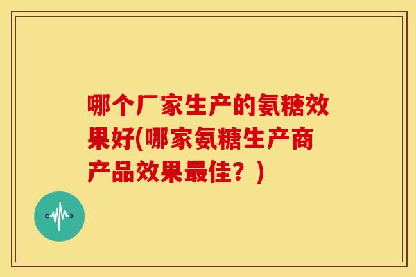 哪个厂家生产的氨糖效果好(哪家氨糖生产商产品效果佳？)