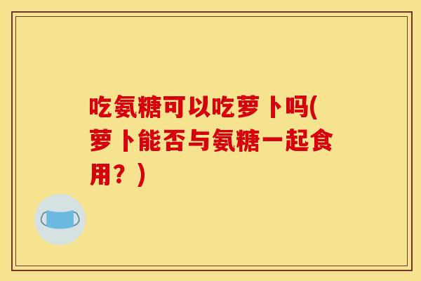 吃氨糖可以吃萝卜吗(萝卜能否与氨糖一起食用？)
