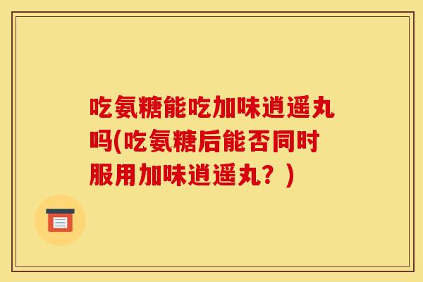 吃氨糖能吃加味逍遥丸吗(吃氨糖后能否同时服用加味逍遥丸？)