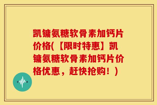 凯镛氨糖软骨素加钙片价格(【限时特惠】凯镛氨糖软骨素加钙片价格优惠，赶快抢购！)