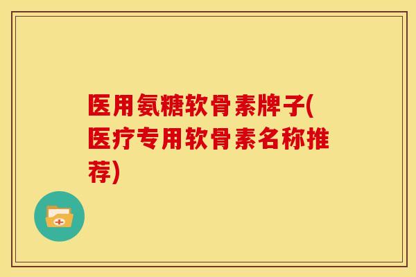 医用氨糖软骨素牌子(医疗专用软骨素名称推荐)