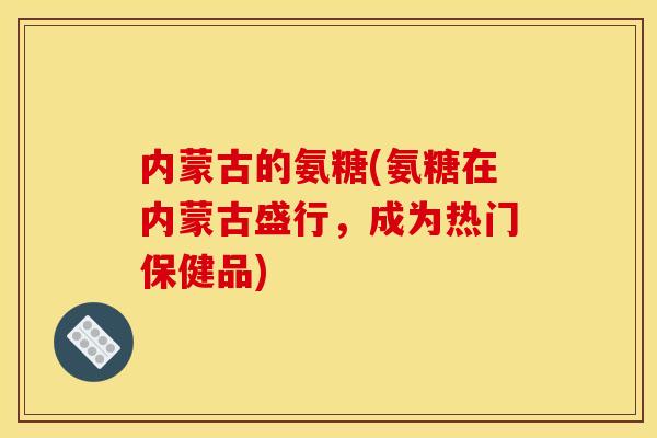 内蒙古的氨糖(氨糖在内蒙古盛行,成为热门保健品) 内蒙古的氨糖(氨糖在内蒙古盛行,成为热门保健品)