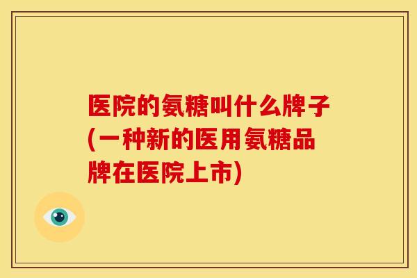 医院的氨糖叫什么牌子(一种新的医用氨糖品牌在医院上市) 医院的氨糖叫什么牌子(一种新的医用氨糖品牌在医院上市)