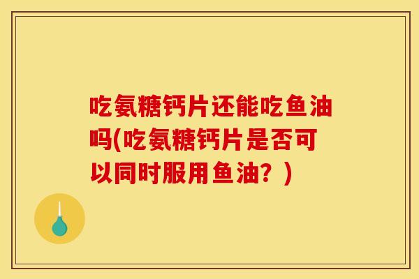 吃氨糖钙片还能吃鱼油吗(吃氨糖钙片是否可以同时服用鱼油?) 吃氨糖钙片还能吃鱼油吗(吃氨糖钙片是否可以同时服用鱼油?)