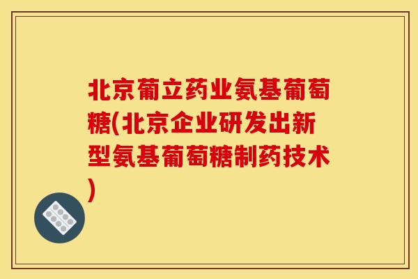 北京葡立药业氨基葡萄糖(北京企业研发出新型氨基葡萄糖制药技术) 北京葡立药业氨基葡萄糖(北京企业研发出新型氨基葡萄糖制药技术)