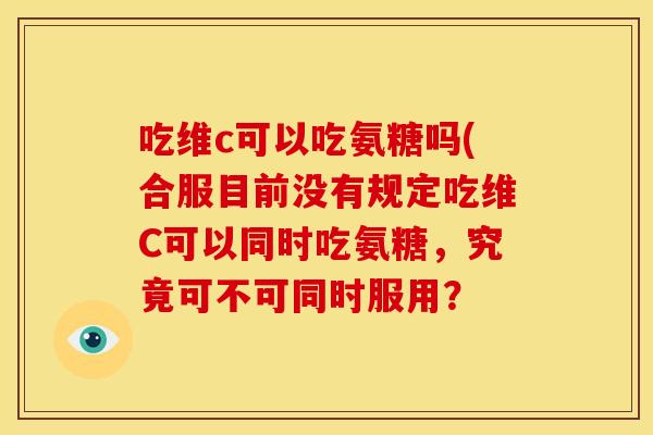 吃维c可以吃氨糖吗(合服目前没有规定吃维C可以同时吃氨糖,究竟可不可同时服用? 吃维c可以吃氨糖吗(合服目前没有规定吃维C可以同时吃氨糖,究竟可不可同时服用?