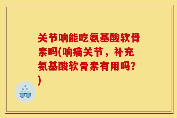 关节响能吃氨基酸软骨素吗(响痛关节，补充氨基酸软骨素有用吗？)
