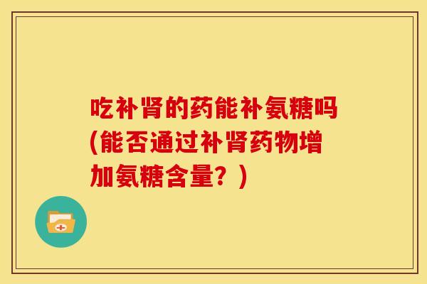 吃补的药能补氨糖吗(能否通过补增加氨糖含量?) 吃补的药能补氨糖吗(能否通过补增加氨糖含量?)