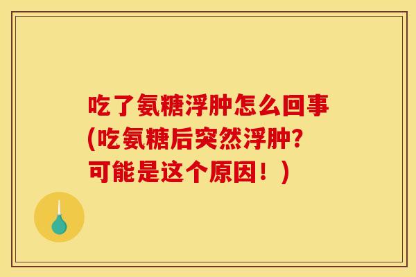 吃了氨糖浮肿怎么回事(吃氨糖后突然浮肿?可能是这个原因!) 吃了氨糖浮肿怎么回事(吃氨糖后突然浮肿?可能是这个原因!)