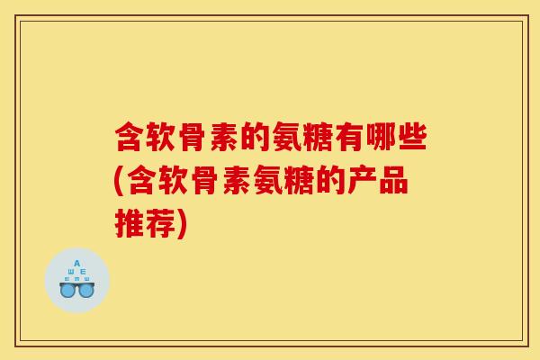含软骨素的氨糖有哪些(含软骨素氨糖的产品推荐)