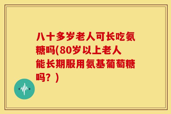 八十多岁老人可长吃氨糖吗(80岁以上老人能长期服用氨基葡萄糖吗？)