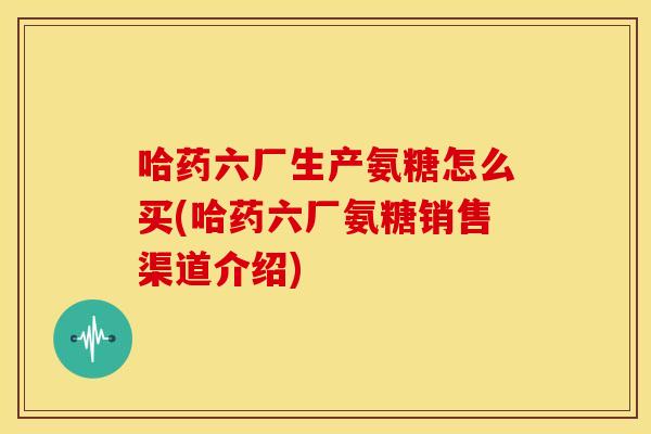 哈药六厂生产氨糖怎么买(哈药六厂氨糖销售渠道介绍) 哈药六厂生产氨糖怎么买(哈药六厂氨糖销售渠道介绍)
