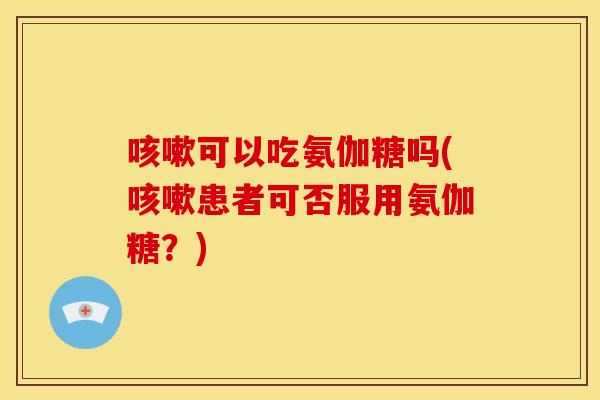 可以吃氨伽糖吗(患者可否服用氨伽糖?) 可以吃氨伽糖吗(患者可否服用氨伽糖?)