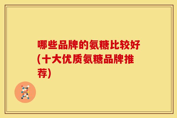 哪些品牌的氨糖比较好(十大优质氨糖品牌推荐) 哪些品牌的氨糖比较好(十大优质氨糖品牌推荐)