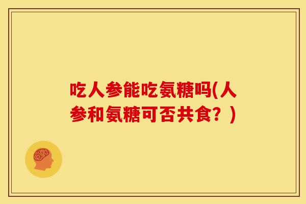 吃人参能吃氨糖吗(人参和氨糖可否共食?) 吃人参能吃氨糖吗(人参和氨糖可否共食?)