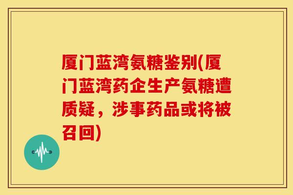 厦门蓝湾氨糖鉴别(厦门蓝湾药企生产氨糖遭质疑,涉事药品或将被召回) 厦门蓝湾氨糖鉴别(厦门蓝湾药企生产氨糖遭质疑,涉事药品或将被召回)