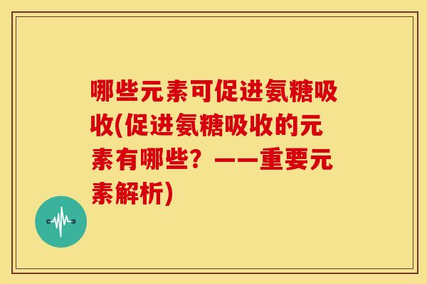 哪些元素可促进氨糖吸收(促进氨糖吸收的元素有哪些?——重要元素解析) 哪些元素可促进氨糖吸收(促进氨糖吸收的元素有哪些?——重要元素解析)
