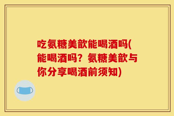 吃氨糖美歆能喝酒吗(能喝酒吗?氨糖美歆与你分享喝酒前须知) 吃氨糖美歆能喝酒吗(能喝酒吗?氨糖美歆与你分享喝酒前须知)