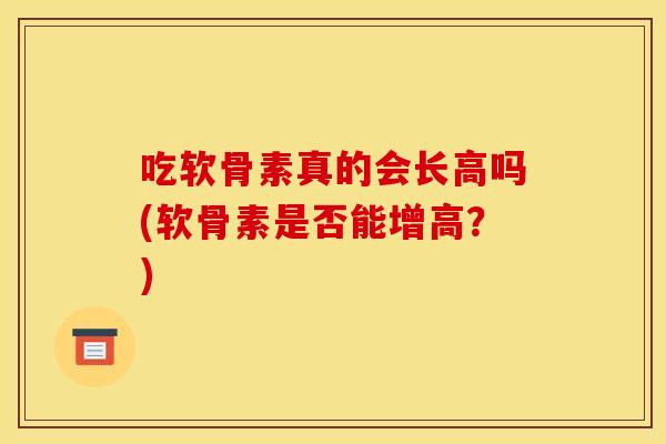 吃软骨素真的会长高吗(软骨素是否能增高？)