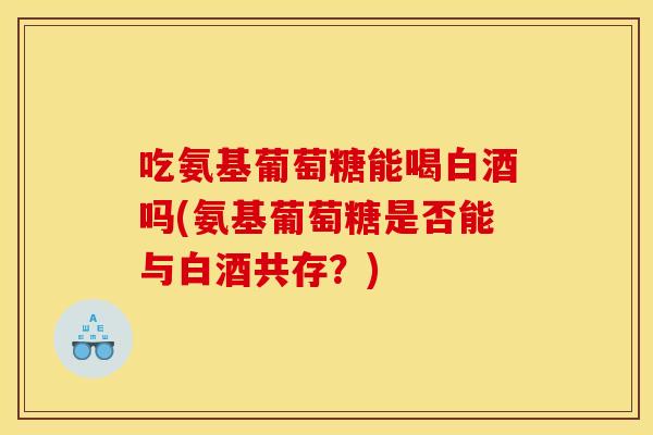 吃氨基葡萄糖能喝白酒吗(氨基葡萄糖是否能与白酒共存？)