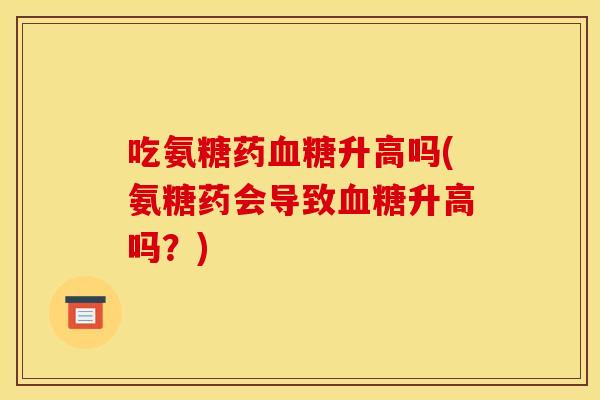 吃氨糖药升高吗(氨糖药会导致升高吗?) 吃氨糖药升高吗(氨糖药会导致升高吗?)