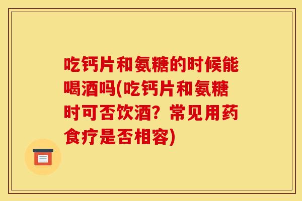 吃钙片和氨糖的时候能喝酒吗(吃钙片和氨糖时可否饮酒?常见用药食疗是否相容) 吃钙片和氨糖的时候能喝酒吗(吃钙片和氨糖时可否饮酒?常见用药食疗是否相容)